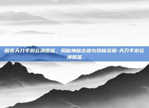 探索天刀手游云滇图鉴,揭秘神秘古迹与珍稀资源-天刀手游云滇图鉴