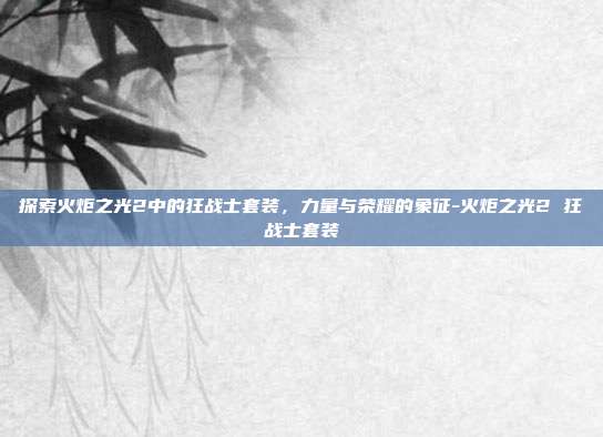 探索火炬之光2中的狂战士套装,力量与荣耀的象征-火炬之光2 狂战士套装