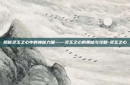 揭秘灵玉之心中的神秘力量——灵玉之心的奥秘与攻略-灵玉之心