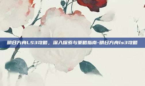 明日方舟LS3攻略,深入探索与策略指南-明日方舟ls3攻略