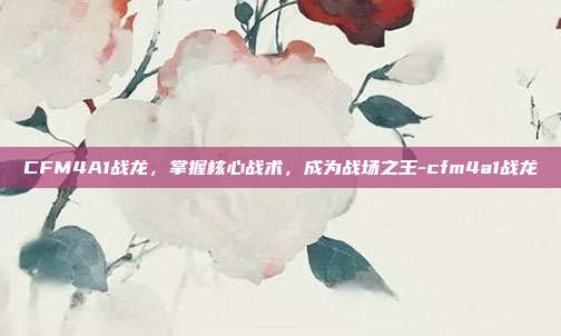 CFM4A1战龙,掌握核心战术,成为战场之王-cfm4a1战龙