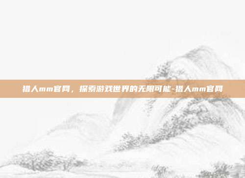 猎人mm官网,探索游戏世界的无限可能-猎人mm官网