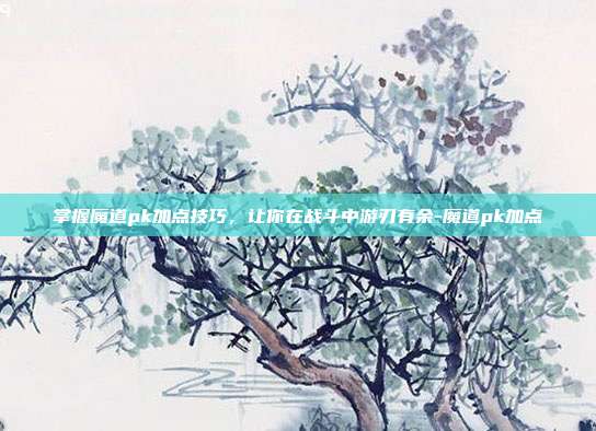 掌握魔道pk加点技巧,让你在战斗中游刃有余-魔道pk加点