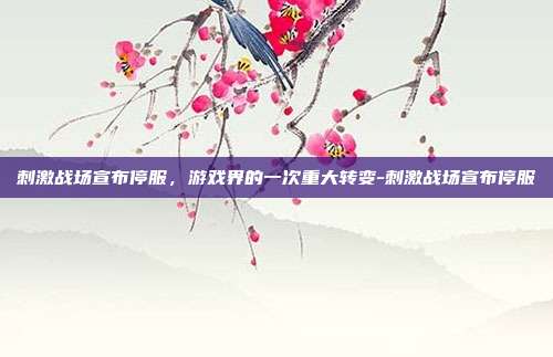 刺激战场宣布停服,游戏界的一次重大转变-刺激战场宣布停服