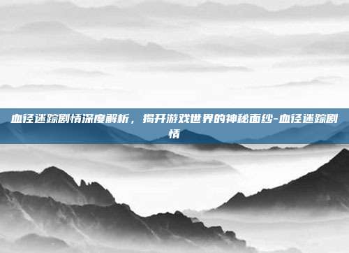 血径迷踪剧情深度解析,揭开游戏世界的神秘面纱-血径迷踪剧情