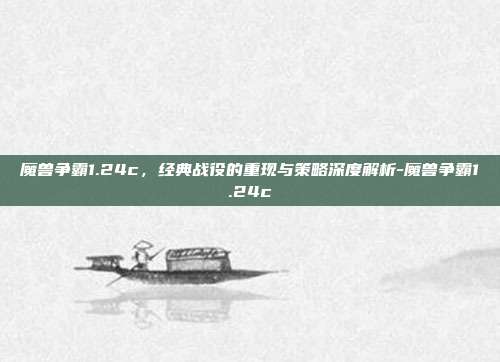 魔兽争霸1.24c,经典战役的重现与策略深度解析-魔兽争霸1.24c