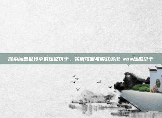 探索魔兽世界中的压缩饼干,实用攻略与游戏资讯-wow压缩饼干