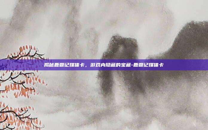 揭秘鹿鼎记媒体卡,游戏内隐藏的宝藏-鹿鼎记媒体卡