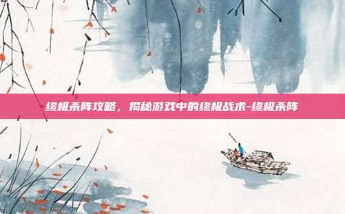 终极杀阵攻略,揭秘游戏中的终极战术-终极杀阵