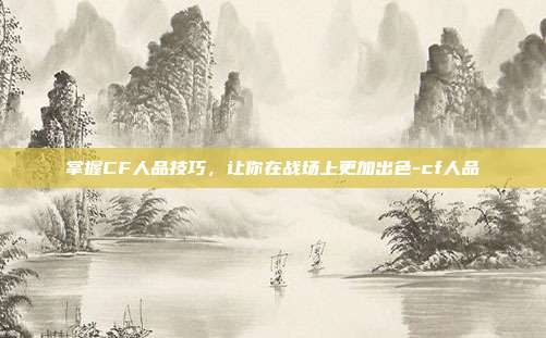 掌握CF人品技巧,让你在战场上更加出色-cf人品